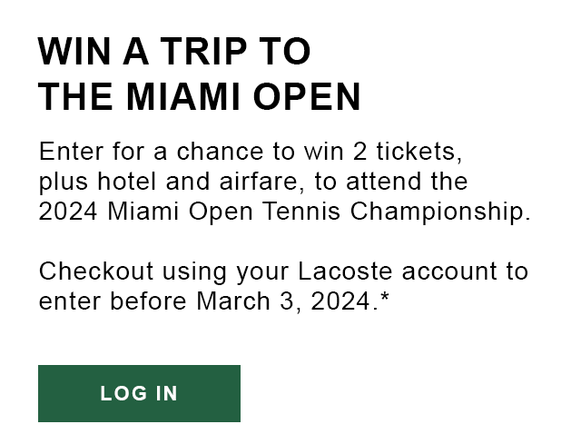 WIN A TRIP TO THE MIAMI OPEN. Enter for a chance to win 2 tickets, plus hotel and airfare, to attend the 2024 Miami Open Tennis Championship. Checkout using your Lacoste account to enter before March 3, 2024.* Log In